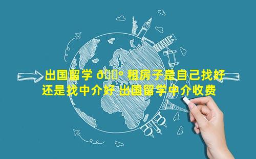 出国留学 🐺 租房子是自己找好还是找中介好 出国留学中介收费大概是多少 🐬